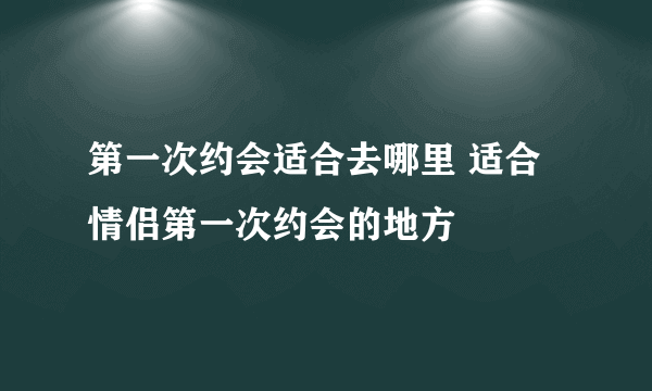 第一次约会适合去哪里 适合情侣第一次约会的地方