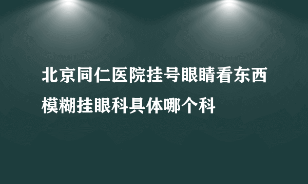 北京同仁医院挂号眼睛看东西模糊挂眼科具体哪个科