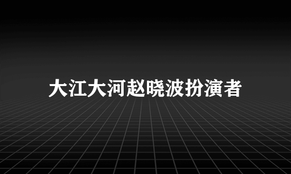 大江大河赵晓波扮演者