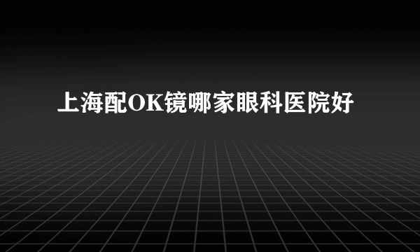 上海配OK镜哪家眼科医院好