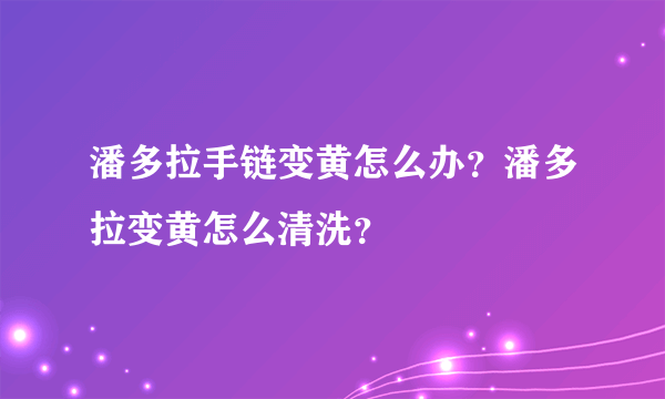 潘多拉手链变黄怎么办？潘多拉变黄怎么清洗？