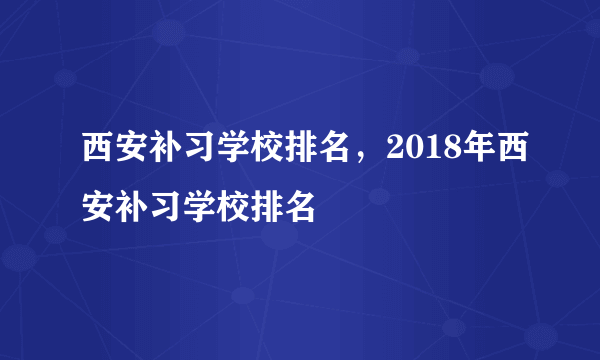 西安补习学校排名，2018年西安补习学校排名