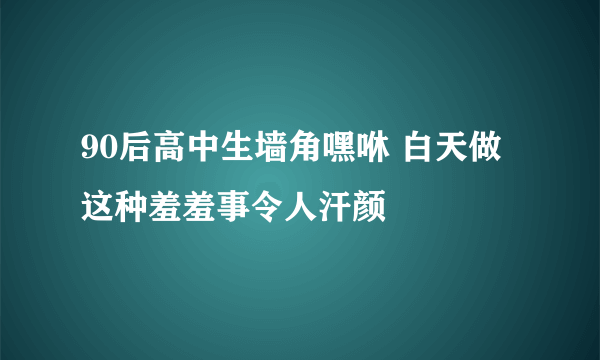 90后高中生墙角嘿咻 白天做这种羞羞事令人汗颜