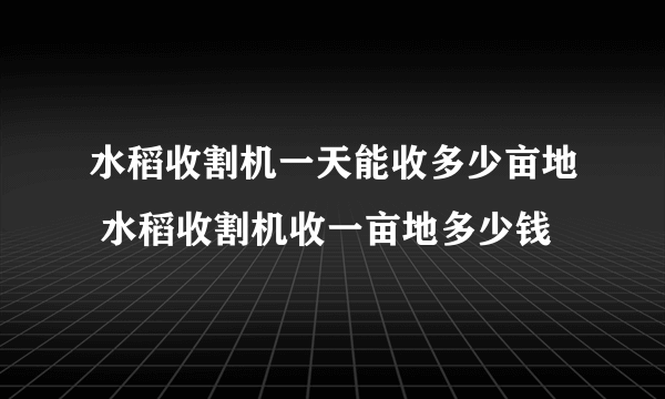 水稻收割机一天能收多少亩地 水稻收割机收一亩地多少钱