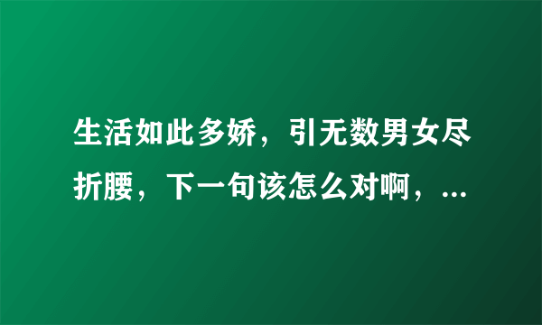 生活如此多娇，引无数男女尽折腰，下一句该怎么对啊，急求 谢谢各位啦