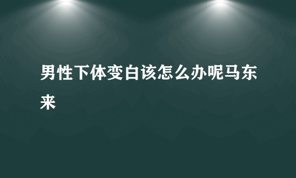 男性下体变白该怎么办呢马东来