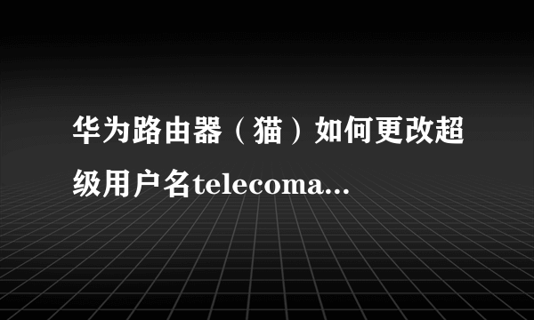 华为路由器（猫）如何更改超级用户名telecomadmin 的超级密码，能不能进行更改