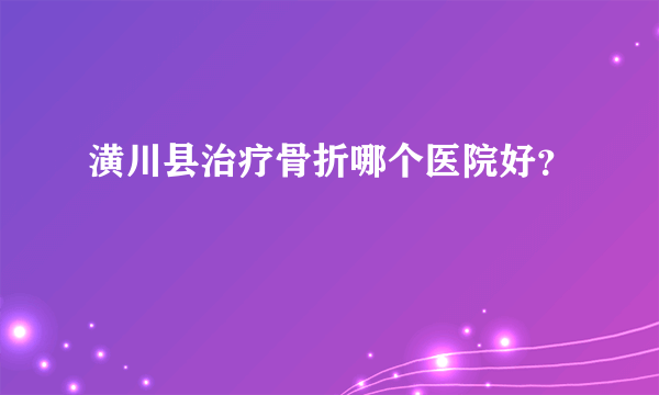 潢川县治疗骨折哪个医院好？