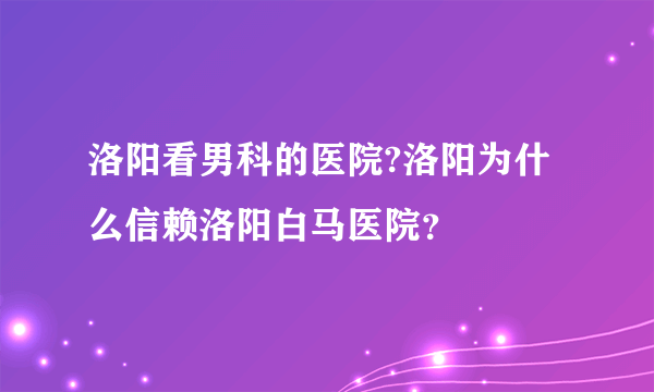 洛阳看男科的医院?洛阳为什么信赖洛阳白马医院？