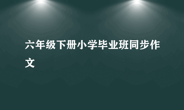 六年级下册小学毕业班同步作文