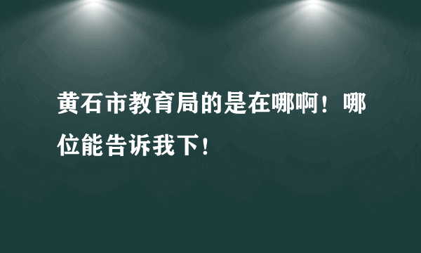 黄石市教育局的是在哪啊！哪位能告诉我下！