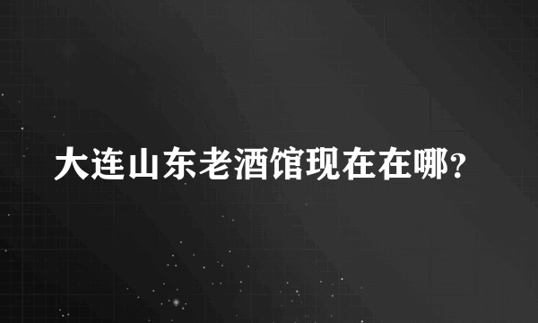 大连山东老酒馆现在在哪？