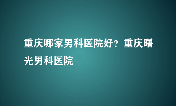 重庆哪家男科医院好？重庆曙光男科医院