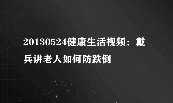 20130524健康生活视频：戴兵讲老人如何防跌倒