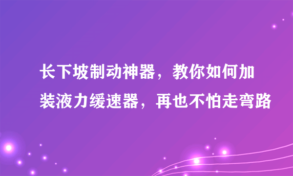 长下坡制动神器，教你如何加装液力缓速器，再也不怕走弯路