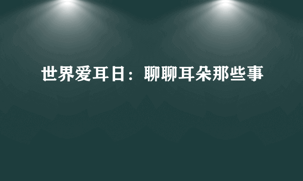 世界爱耳日：聊聊耳朵那些事