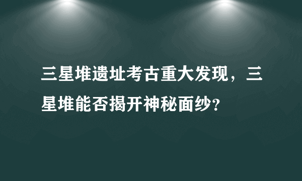 三星堆遗址考古重大发现，三星堆能否揭开神秘面纱？