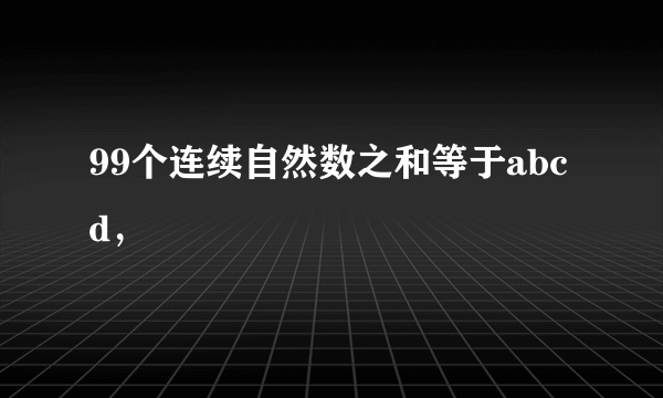 99个连续自然数之和等于abcd，