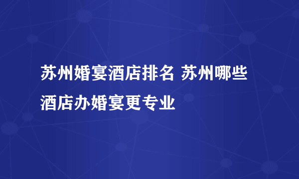 苏州婚宴酒店排名 苏州哪些酒店办婚宴更专业