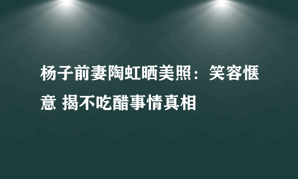 杨子前妻陶虹晒美照：笑容惬意 揭不吃醋事情真相