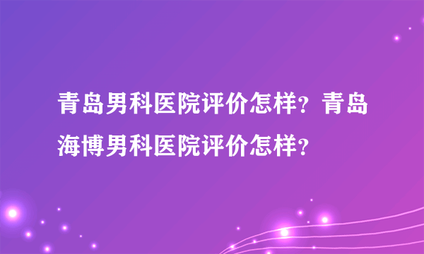 青岛男科医院评价怎样？青岛海博男科医院评价怎样？