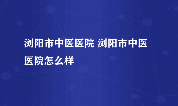 浏阳市中医医院 浏阳市中医医院怎么样