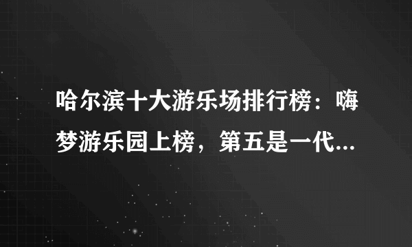 哈尔滨十大游乐场排行榜：嗨梦游乐园上榜，第五是一代人的记忆