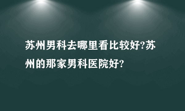 苏州男科去哪里看比较好?苏州的那家男科医院好?