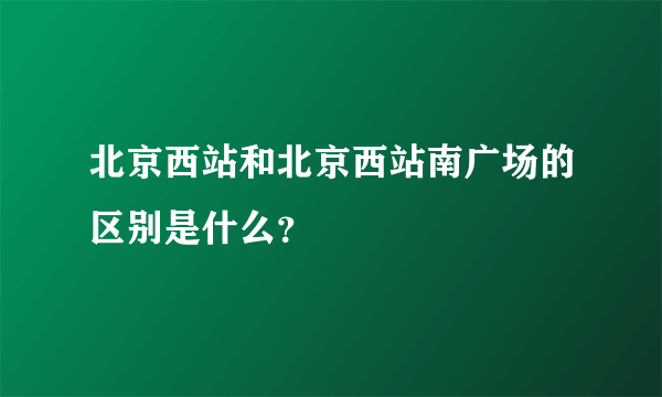 北京西站和北京西站南广场的区别是什么？