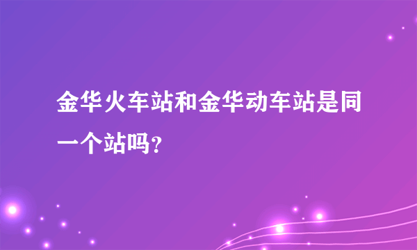 金华火车站和金华动车站是同一个站吗？