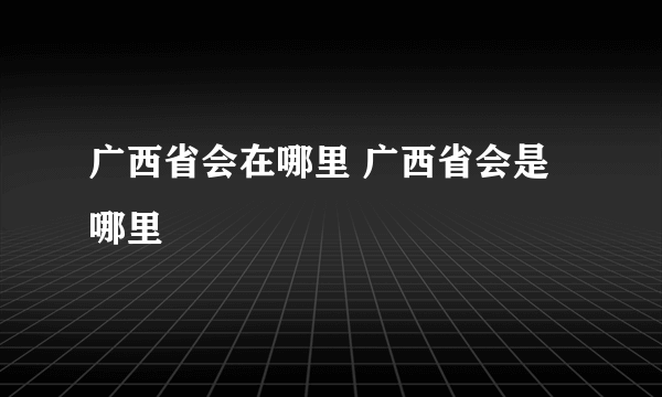 广西省会在哪里 广西省会是哪里