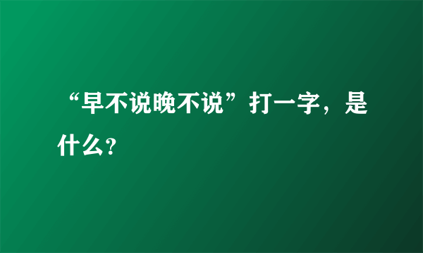 “早不说晚不说”打一字，是什么？