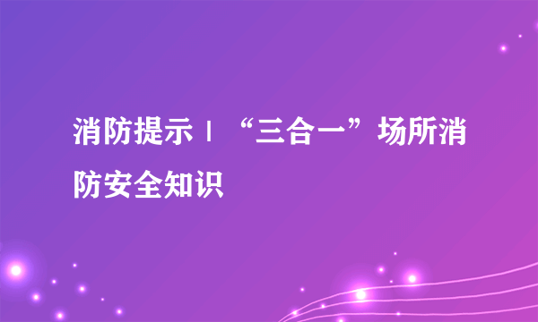 消防提示｜“三合一”场所消防安全知识