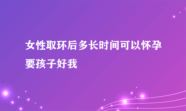 女性取环后多长时间可以怀孕要孩子好我