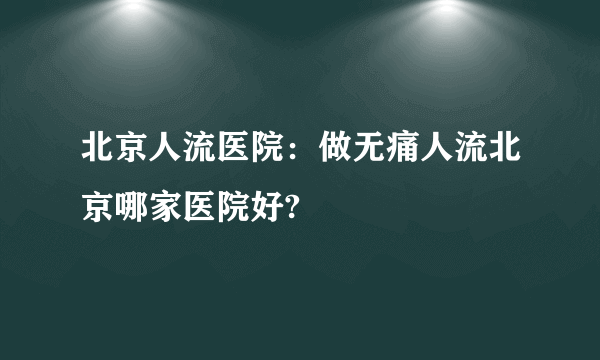 北京人流医院：做无痛人流北京哪家医院好?