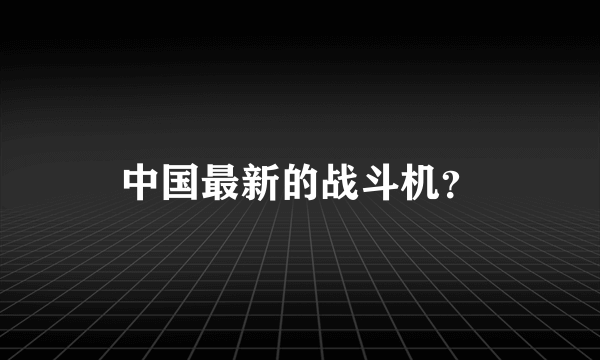 中国最新的战斗机？