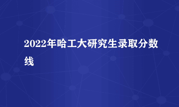 2022年哈工大研究生录取分数线