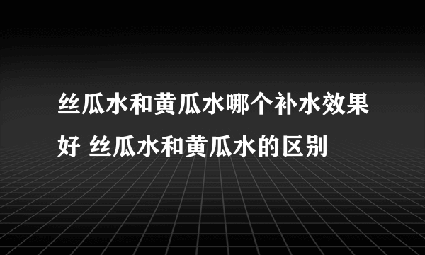 丝瓜水和黄瓜水哪个补水效果好 丝瓜水和黄瓜水的区别