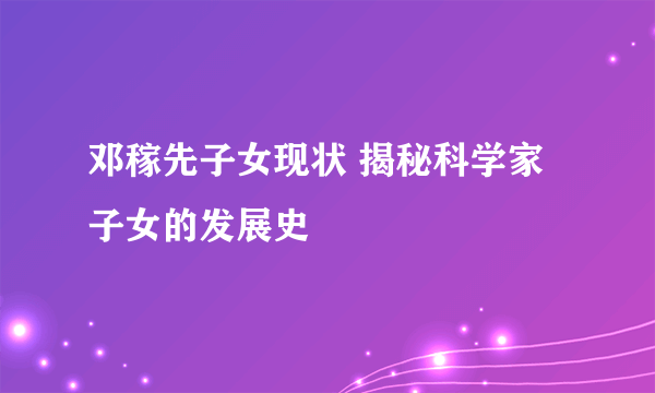 邓稼先子女现状 揭秘科学家子女的发展史