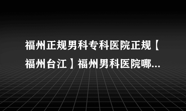 福州正规男科专科医院正规【福州台江】福州男科医院哪家比较好