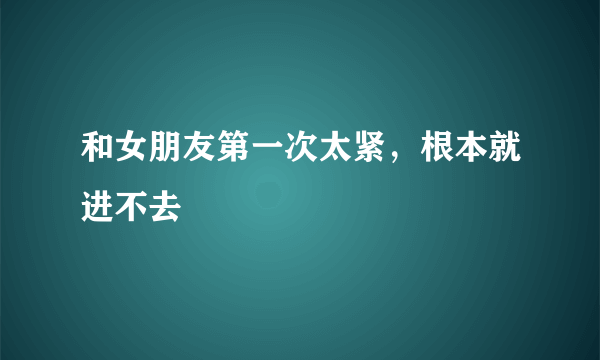 和女朋友第一次太紧，根本就进不去