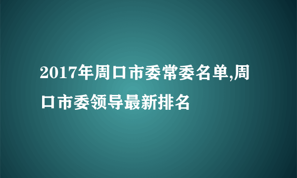 2017年周口市委常委名单,周口市委领导最新排名