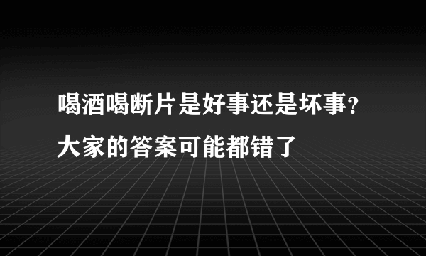 喝酒喝断片是好事还是坏事？大家的答案可能都错了