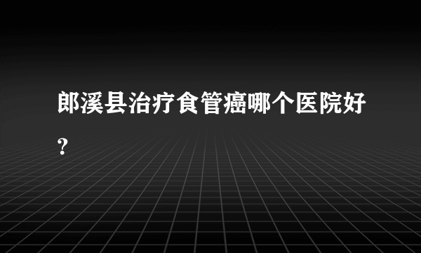 郎溪县治疗食管癌哪个医院好？