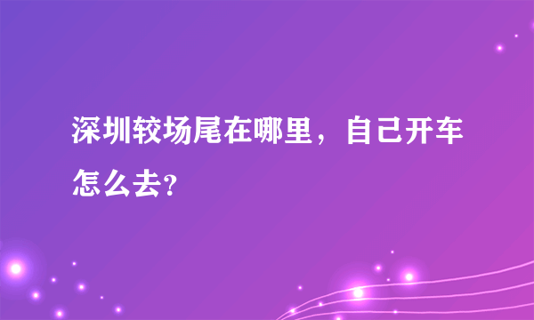 深圳较场尾在哪里，自己开车怎么去？