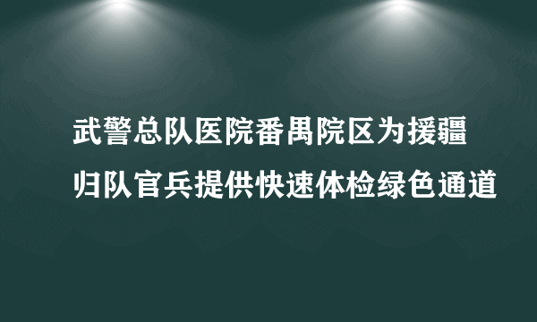 武警总队医院番禺院区为援疆归队官兵提供快速体检绿色通道