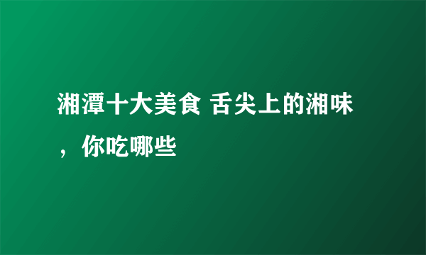 湘潭十大美食 舌尖上的湘味，你吃哪些