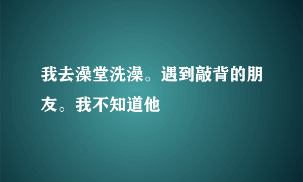 我去澡堂洗澡。遇到敲背的朋友。我不知道他