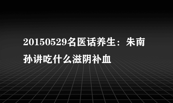 20150529名医话养生：朱南孙讲吃什么滋阴补血