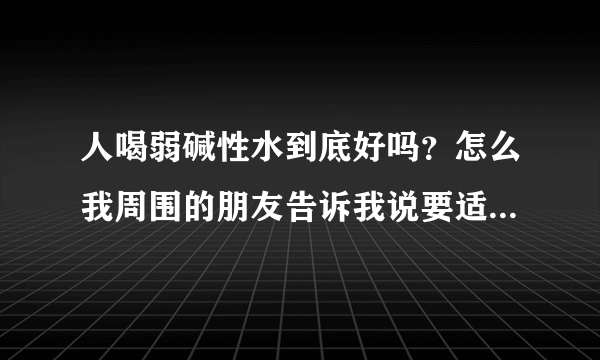 人喝弱碱性水到底好吗？怎么我周围的朋友告诉我说要适当的喝点...